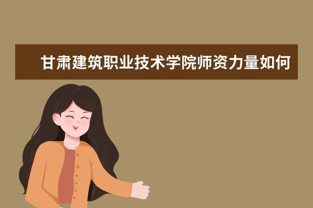 甘肅建筑職業技術學院師資力量如何 師資水平怎么樣