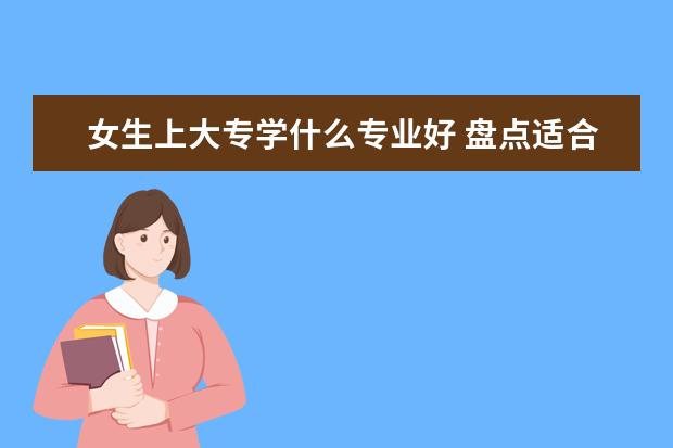 女生上大專學什么專業(yè)好 盤點適合女生的十大專業(yè)