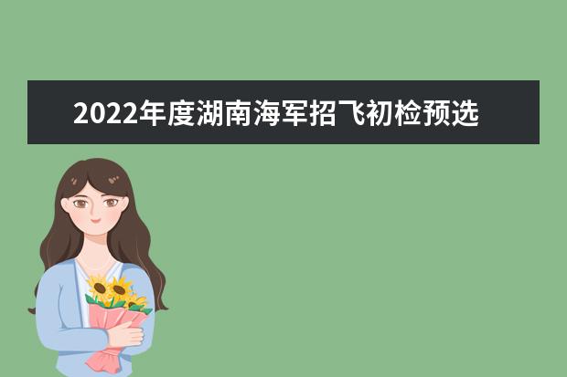 2022年度湖南海軍招飛初檢預選工作安排