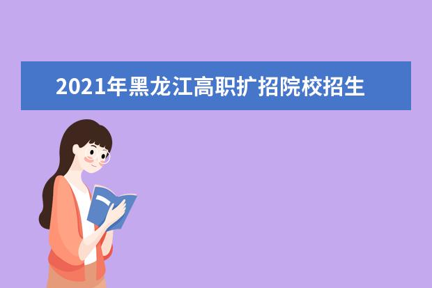 2021年黑龍江高職擴招院校招生章程和招生計劃通知