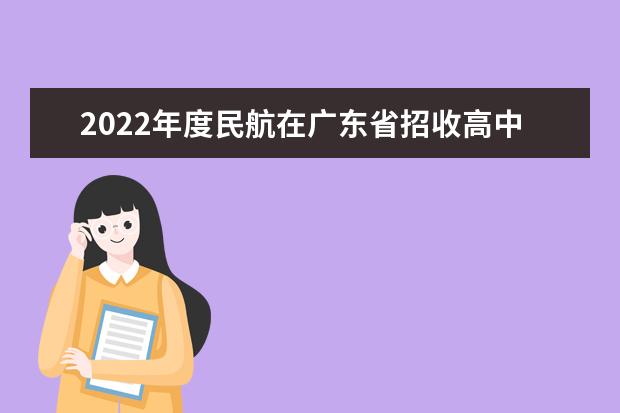 2022年度民航在廣東省招收高中畢業生飛行學員計劃情況一覽表