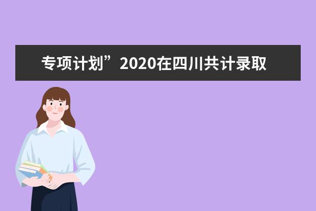 專項(xiàng)計(jì)劃”2020在四川共計(jì)錄取6000余名考生