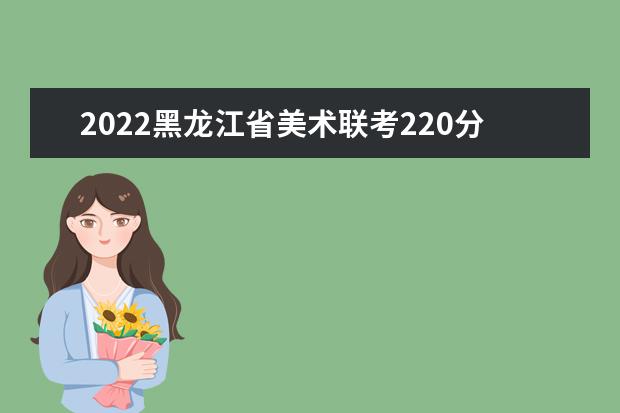 2022黑龍江省美術聯考220分以上有多少人 可以報考哪些學校