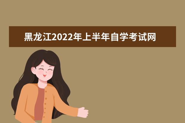 黑龍江2022年上半年自學考試網上報名時間 2022自學考試報名入口
