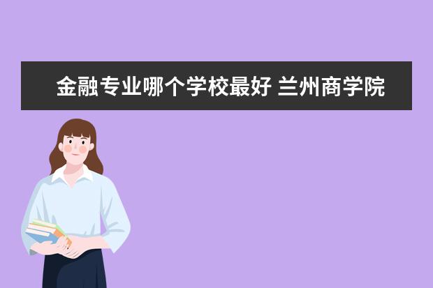 金融專業哪個學校最好 蘭州商學院金融專業怎么樣