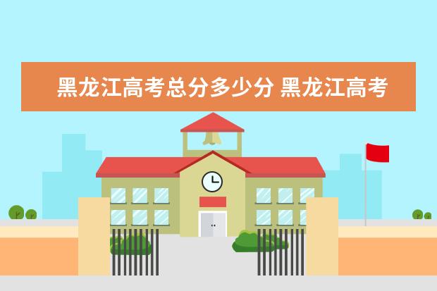 黑龍江高考總分多少分 黑龍江高考各科分數多少